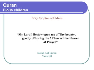 Quran
Pious children
Pray for pious children
“My Lord ! Bestow upon me of Thy bounty,
goodly offspring. Lo ! Thou art the Hearer
of Prayer”
Surah Aal Imran
Verse 38
 
