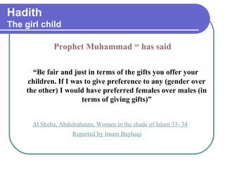 Hadith
The girl child
Prophet Muhammad saw
has said
“Be fair and just in terms of the gifts you offer your
children. If I was to give preference to any (gender over
the other) I would have preferred females over males (in
terms of giving gifts)”
Al Sheha, Abdulrahman, Women in the shade of Islam 33- 34
Reported by Imam Bayhaqi
 