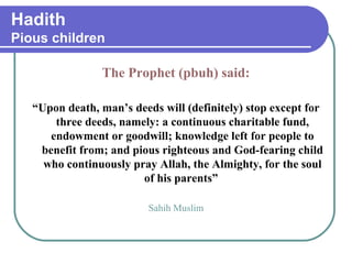 Hadith
Pious children
The Prophet (pbuh) said:
“Upon death, man’s deeds will (definitely) stop except for
three deeds, namely: a continuous charitable fund,
endowment or goodwill; knowledge left for people to
benefit from; and pious righteous and God-fearing child
who continuously pray Allah, the Almighty, for the soul
of his parents”
Sahih Muslim
 