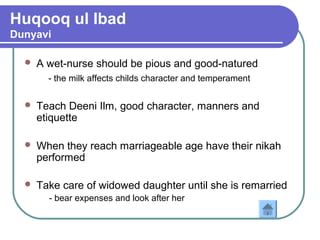 Huqooq ul Ibad
Dunyavi
 A wet-nurse should be pious and good-natured
- the milk affects childs character and temperament
 Teach Deeni Ilm, good character, manners and
etiquette
 When they reach marriageable age have their nikah
performed
 Take care of widowed daughter until she is remarried
- bear expenses and look after her
 