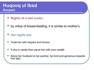 Huqooq ul Ibad
Dunyavi
 Rights of a wet nurse :
 by virtue of breast-feeding, it is similar to mother’s
 Her rights are:
 Treat her with respect and honour
 If she is needy then serve her with your wealth
 Since her husband is her partner, be kind and generous towards
him also
 
