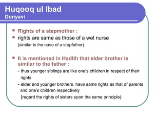 Huqooq ul Ibad
Dunyavi
 Rights of a stepmother :
 rights are same as those of a wet nurse
(similar is the case of a stepfather)
 It is mentioned in Hadith that elder brother is
similar to the father :
- thus younger siblings are like one’s children in respect of their
rights
- elder and younger brothers, have same rights as that of parents
and one’s children respectively
(regard the rights of sisters upon the same principle)
 