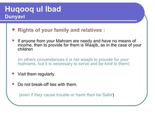 Huqooq ul Ibad
Dunyavi
 Rights of your family and relatives :
 If anyone from your Mahram are needy and have no means of
income, then to provide for them is Waajib, as in the case of your
children
(in others circumstances it is not waajib to provide for your
mahrams, but it is necessary to serve and be kind to them)
 Visit them regularly.
 Do not break-off ties with them.
(even if they cause trouble or harm then be Sabir)
 