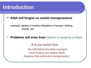 Introduction
 Allah will forgive us certain transgressions
example: lapses in routine obligations of prayer, fasting,
charity, etc
 Problems will arise from lapses in huqooq ul ibad
It is our belief that :
the individual you have wronged
must forgive you before Allah
forgives that particular transgression !
 
