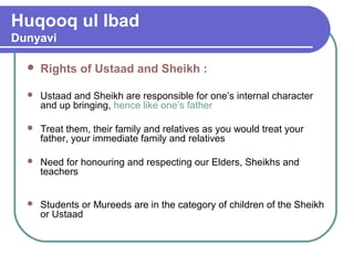 Huqooq ul Ibad
Dunyavi
 Rights of Ustaad and Sheikh :
 Ustaad and Sheikh are responsible for one’s internal character
and up bringing, hence like one’s father
 Treat them, their family and relatives as you would treat your
father, your immediate family and relatives
 Need for honouring and respecting our Elders, Sheikhs and
teachers
 Students or Mureeds are in the category of children of the Sheikh
or Ustaad
 
