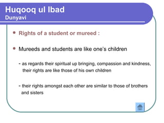 Huqooq ul Ibad
Dunyavi
 Rights of a student or mureed :
 Mureeds and students are like one’s children
- as regards their spiritual up bringing, compassion and kindness,
their rights are like those of his own children
- their rights amongst each other are similar to those of brothers
and sisters
 