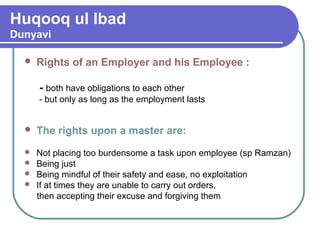 Huqooq ul Ibad
Dunyavi
 Rights of an Employer and his Employee :
- both have obligations to each other
- but only as long as the employment lasts
 The rights upon a master are:
 Not placing too burdensome a task upon employee (sp Ramzan)
 Being just
 Being mindful of their safety and ease, no exploitation
 If at times they are unable to carry out orders,
then accepting their excuse and forgiving them
 