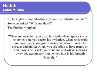 Hadith
Sahih Muslim
“ The rights of one Muslim over another Muslim are six.”
Someone asked, “What are they?”
The Prophet saw
replied:
“When you meet him you greet him with salaam (peace), when
he invites you, you accept his invitation, when he consults
you in a matter, you give him sincere advice. When he
sneezes and praises Allah, you ask Allah to have mercy on
him. When he is sick, you visit him and when he passes
away you accompany him i.e. you join in his janazah
(funeral). ”
 