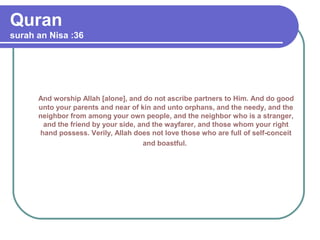 Quran
surah an Nisa :36
And worship Allah [alone], and do not ascribe partners to Him. And do good
unto your parents and near of kin and unto orphans, and the needy, and the
neighbor from among your own people, and the neighbor who is a stranger,
and the friend by your side, and the wayfarer, and those whom your right
hand possess. Verily, Allah does not love those who are full of self-conceit
and boastful.
 