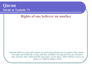 Quran
Surah at Taubah: 71
Rights of one believer on another
“And the believers, men and women, are protecting friends one of another; they enjoin
the right and forbid the wrong, and they establish worship and they pay the poor-
due, and they obey Allah and His messenger. As for these, Allah will have mercy on
them. Lo! Allah is Mighty, Wise”
 