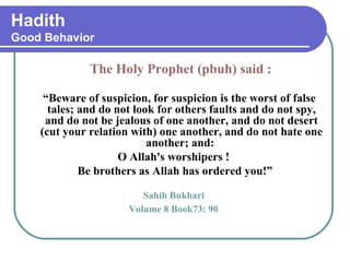 Hadith
Good Behavior
The Holy Prophet (pbuh) said :
“Beware of suspicion, for suspicion is the worst of false
tales; and do not look for others faults and do not spy,
and do not be jealous of one another, and do not desert
(cut your relation with) one another, and do not hate one
another; and:
O Allah's worshipers !
Be brothers as Allah has ordered you!”
Sahih Bukhari
Volume 8 Book73: 90
 