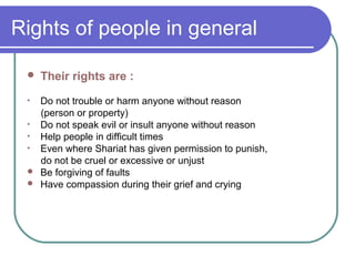 Rights of people in general
 Their rights are :
• Do not trouble or harm anyone without reason
(person or property)
• Do not speak evil or insult anyone without reason
• Help people in difficult times
• Even where Shariat has given permission to punish,
do not be cruel or excessive or unjust
 Be forgiving of faults
 Have compassion during their grief and crying
 