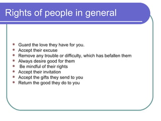 Rights of people in general
 Guard the love they have for you.
 Accept their excuse
 Remove any trouble or difficulty, which has befallen them
 Always desire good for them
 Be mindful of their rights
 Accept their invitation
 Accept the gifts they send to you
 Return the good they do to you
 