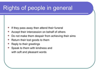 Rights of people in general
 If they pass away then attend their funeral
 Accept their intercession on behalf of others
 Do not make them despair from achieving their aims
 Return their lost goods to them
 Reply to their greetings
 Speak to them with kindness and
with soft and pleasant words
 