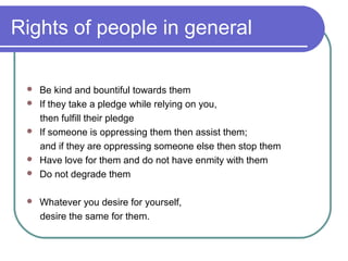Rights of people in general
 Be kind and bountiful towards them
 If they take a pledge while relying on you,
then fulfill their pledge
 If someone is oppressing them then assist them;
and if they are oppressing someone else then stop them
 Have love for them and do not have enmity with them
 Do not degrade them
 Whatever you desire for yourself,
desire the same for them.
 