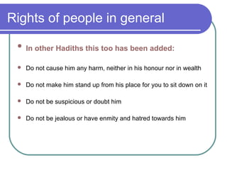 Rights of people in general
 In other Hadiths this too has been added:
 Do not cause him any harm, neither in his honour nor in wealth
 Do not make him stand up from his place for you to sit down on it
 Do not be suspicious or doubt him
 Do not be jealous or have enmity and hatred towards him
 