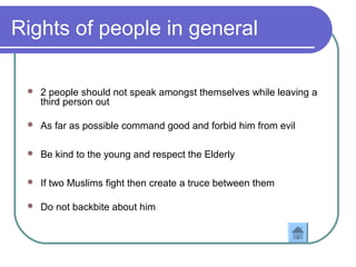 Rights of people in general
 2 people should not speak amongst themselves while leaving a
third person out
 As far as possible command good and forbid him from evil
 Be kind to the young and respect the Elderly
 If two Muslims fight then create a truce between them
 Do not backbite about him
 