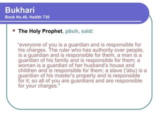 Bukhari
Book No.46, Hadith 730
 The Holy Prophet, pbuh, said:
“everyone of you is a guardian and is responsible for
his charges. The ruler who has authority over people,
is a guardian and is responsible for them, a man is a
guardian of his family and is responsible for them; a
woman is a guardian of her husband's house and
children and is responsible for them; a slave ('abu) is a
guardian of his master's property and is responsible
for it; so all of you are guardians and are responsible
for your charges."
 