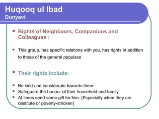 Huqooq ul Ibad
Dunyavi
 Rights of Neighbours, Companions and
Colleagues :
 This group, has specific relations with you, has rights in addition
to those of the general populace
 Their rights include:
 Be kind and considerate towards them
 Safeguard the honour of their household and family
 At times send some gift for him. (Especially when they are
destitute or poverty-stricken)
 