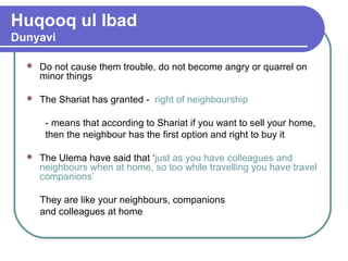 Huqooq ul Ibad
Dunyavi
 Do not cause them trouble, do not become angry or quarrel on
minor things
 The Shariat has granted - right of neighbourship
- means that according to Shariat if you want to sell your home,
then the neighbour has the first option and right to buy it
 The Ulema have said that ‘just as you have colleagues and
neighbours when at home, so too while travelling you have travel
companions’
They are like your neighbours, companions
and colleagues at home
 