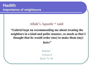 Hadith
Importance of neighbours
Allah’s Apostle saw
said
“Gabriel kept on recommending me about treating the
neighbors in a kind and polite manner, so much so that I
thought that he would order (me) to make them (my)
heirs”
Bukhari
Volume 8
Book 73: 44
 