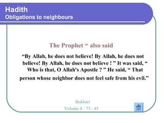 Hadith
Obligations to neighbours
The Prophet saw
also said
“By Allah, he does not believe! By Allah, he does not
believe! By Allah, he does not believe ! ” It was said, “
Who is that, O Allah's Apostle ? ” He said, “ That
person whose neighbor does not feel safe from his evil.”
Bukhari
Volume 8 : 73 : 45
 