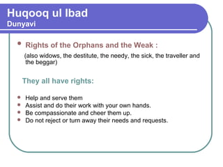 Huqooq ul Ibad
Dunyavi
 Rights of the Orphans and the Weak :
(also widows, the destitute, the needy, the sick, the traveller and
the beggar)
They all have rights:
 Help and serve them
 Assist and do their work with your own hands.
 Be compassionate and cheer them up.
 Do not reject or turn away their needs and requests.
 