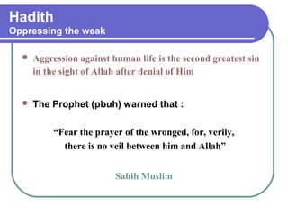 Hadith
Oppressing the weak
 Aggression against human life is the second greatest sin
in the sight of Allah after denial of Him
 The Prophet (pbuh) warned that :
“Fear the prayer of the wronged, for, verily,
there is no veil between him and Allah”
Sahih Muslim
 