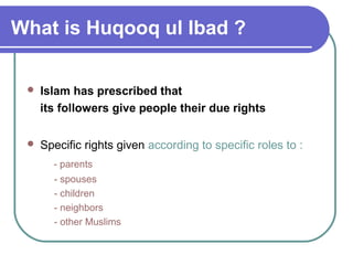What is Huqooq ul Ibad ?
 Islam has prescribed that
its followers give people their due rights
 Specific rights given according to specific roles to :
- parents
- spouses
- children
- neighbors
- other Muslims
 