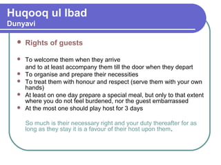 Huqooq ul Ibad
Dunyavi
 Rights of guests
 To welcome them when they arrive
and to at least accompany them till the door when they depart
 To organise and prepare their necessities
 To treat them with honour and respect (serve them with your own
hands)
 At least on one day prepare a special meal, but only to that extent
where you do not feel burdened, nor the guest embarrassed
 At the most one should play host for 3 days
So much is their necessary right and your duty thereafter for as
long as they stay it is a favour of their host upon them.
 