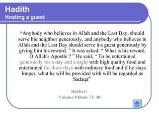 Hadith
Hosting a guest
“Anybody who believes in Allah and the Last Day, should
serve his neighbor generously, and anybody who believes in
Allah and the Last Day should serve his guest generously by
giving him his reward. ” It was asked. “ What is his reward,
O Allah's Apostle ? ” He said, “ To be entertained
generously for a day and a night with high quality food and
entertained for three days with ordinary food and if he stays
longer, what he will be provided with will be regarded as
Sadaqa”
Bukhari
Volume 8 Book 73: 48
 