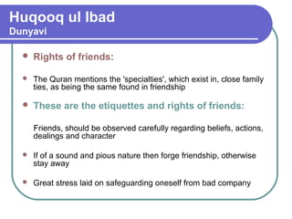 Huqooq ul Ibad
Dunyavi
 Rights of friends:
 The Quran mentions the 'specialties', which exist in, close family
ties, as being the same found in friendship
 These are the etiquettes and rights of friends:
Friends, should be observed carefully regarding beliefs, actions,
dealings and character
 If of a sound and pious nature then forge friendship, otherwise
stay away
 Great stress laid on safeguarding oneself from bad company
 