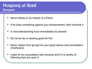 Huqooq ul Ibad
Dunyavi
 Never betray or be miserly to a friend
 If he does something against your temperament, then overlook it
 A misunderstanding must immediately be cleared
 Do not be lax in seeking good for him
 Never refrain from giving him your good advice and consultation
(mashwara)
 Listen to his consultation with sincerity and if it is worthy of
following then act upon it
 