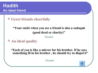 Hadith
An ideal friend
 Greet friends cheerfully
“Your smile when you see a friend is also a sadaqah
(good deed or charity)”
Tirmizi
 An ideal quality
“Each of you is like a mirror for his brother. If he sees
something ill in his brother , he should try to dispel it”
Tirmizi
 