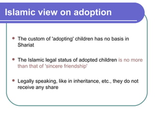 Islamic view on adoption
 The custom of 'adopting' children has no basis in
Shariat
 The Islamic legal status of adopted children is no more
than that of 'sincere friendship'
 Legally speaking, like in inheritance, etc., they do not
receive any share
 