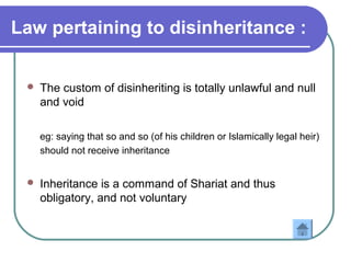 Law pertaining to disinheritance :
 The custom of disinheriting is totally unlawful and null
and void
eg: saying that so and so (of his children or Islamically legal heir)
should not receive inheritance
 Inheritance is a command of Shariat and thus
obligatory, and not voluntary
 