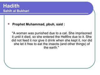 Hadith
Sahih al Bukhari
 Prophet Muhammad, pbuh, said :
"A woman was punished due to a cat. She imprisoned
it until it died, so she entered the Hellfire due to it. She
did not feed it nor give it drink when she kept it, nor did
she let it free to eat the insects (and other things) of
the earth."
 