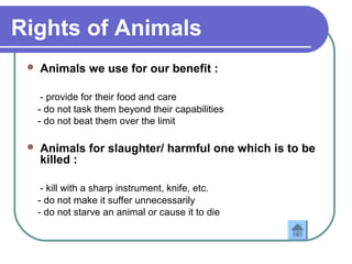 Rights of Animals
 Animals we use for our benefit :
- provide for their food and care
- do not task them beyond their capabilities
- do not beat them over the limit
 Animals for slaughter/ harmful one which is to be
killed :
- kill with a sharp instrument, knife, etc.
- do not make it suffer unnecessarily
- do not starve an animal or cause it to die
 