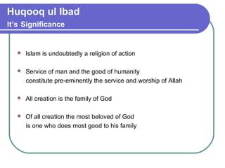 Huqooq ul Ibad
It’s Significance
 Islam is undoubtedly a religion of action
 Service of man and the good of humanity
constitute pre-eminently the service and worship of Allah
 All creation is the family of God
 Of all creation the most beloved of God
is one who does most good to his family
 