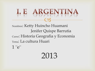 
Nombres:

Ketty Huincho Huamani
Jenifer Quispe Barrutia
Curso: Historia Geografia y Economia
Tema: La cultura Huari

1 ¨e¨

2013

 