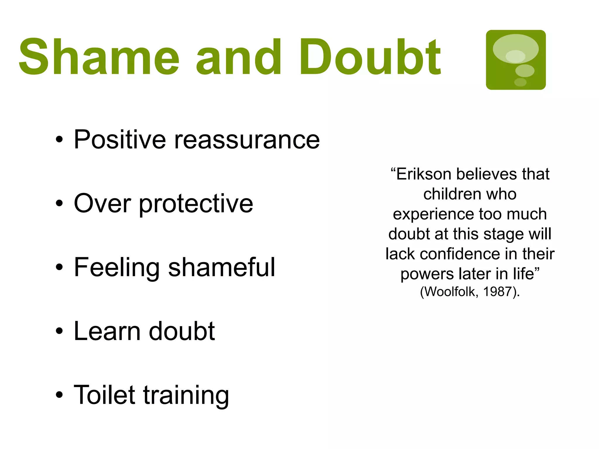 Shame and Doubt
• Positive reassurance
• Over protective
• Feeling shameful
• Learn doubt
• Toilet training
“Erikson believes that
children who
experience too much
doubt at this stage will
lack confidence in their
powers later in life”
(Woolfolk, 1987).
 