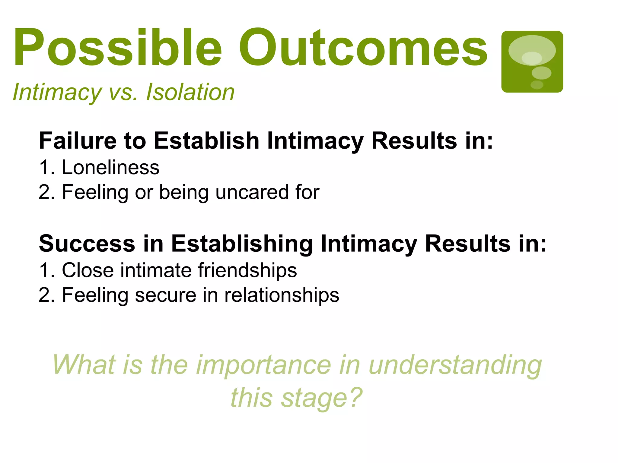Possible Outcomes
Intimacy vs. Isolation
Failure to Establish Intimacy Results in:
1. Loneliness
2. Feeling or being uncared for
Success in Establishing Intimacy Results in:
1. Close intimate friendships
2. Feeling secure in relationships
What is the importance in understanding
this stage?
 