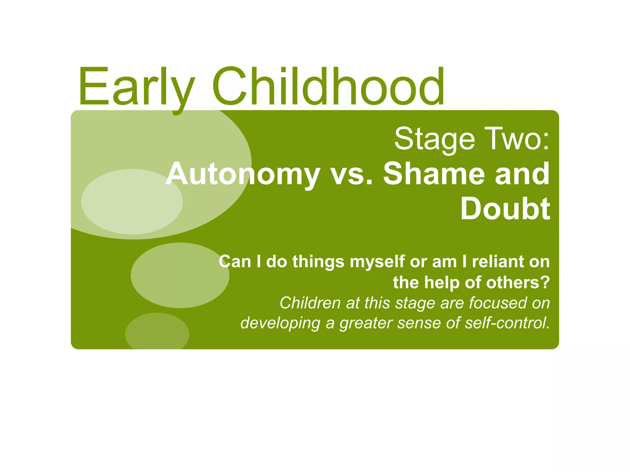 Stage Two:
Autonomy vs. Shame and
Doubt
Can I do things myself or am I reliant on
the help of others?
Children at this stage are focused on
developing a greater sense of self-control.
Early Childhood
 
