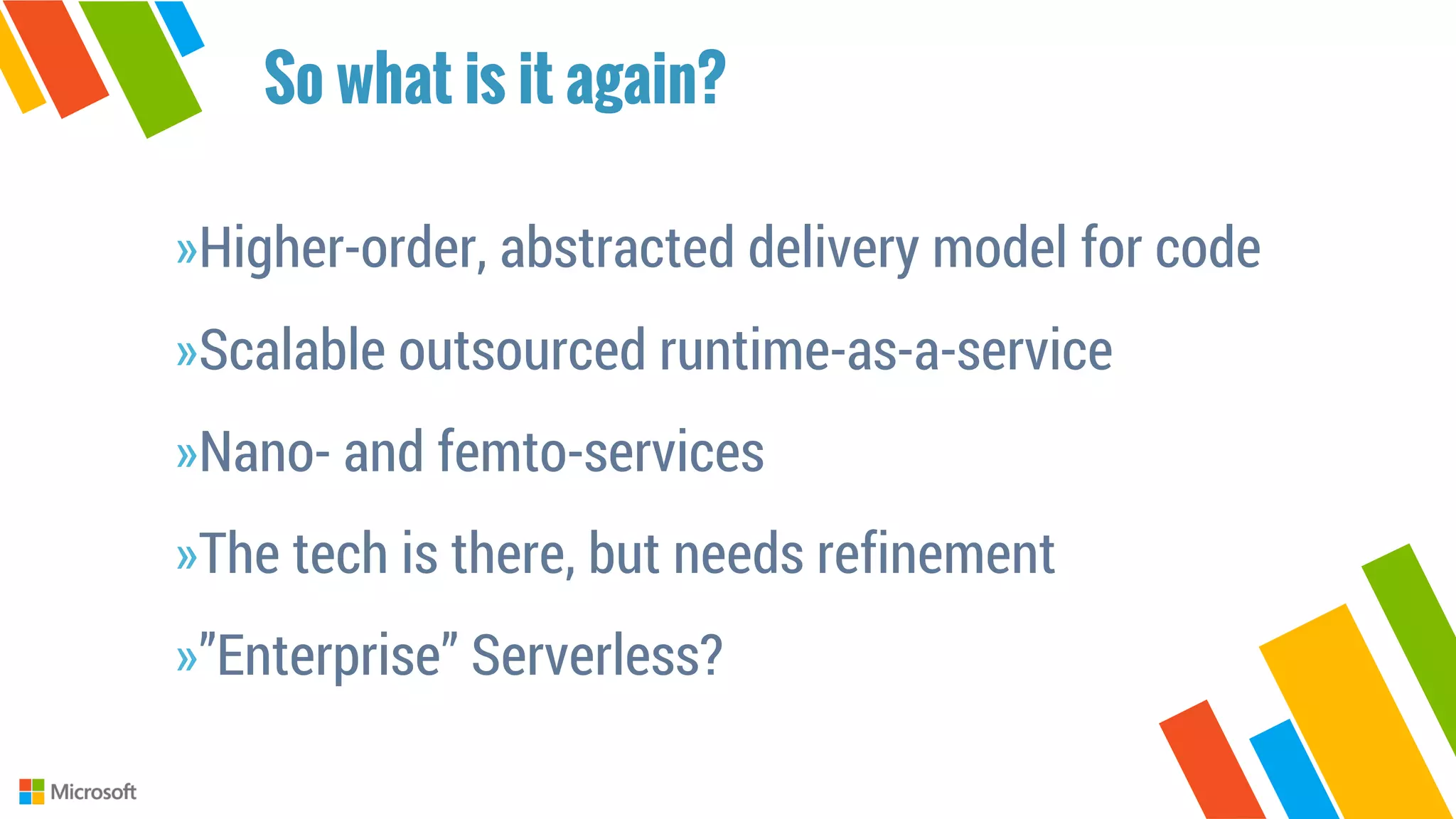 »Higher-order, abstracted delivery model for code
»Scalable outsourced runtime-as-a-service
»Nano- and femto-services
»The tech is there, but needs refinement
»”Enterprise” Serverless?
So what is it again?
 