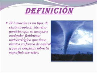 Definición El huracán es un tipo  de ciclón tropical,  término genérico que se usa para cualquier fenómeno meteorológico que tiene vientos en forma de espiral y que se desplaza sobre la superficie terrestre.  