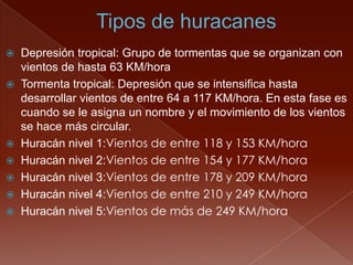  Depresión tropical: Grupo de tormentas que se organizan con
vientos de hasta 63 KM/hora
 Tormenta tropical: Depresión que se intensifica hasta
desarrollar vientos de entre 64 a 117 KM/hora. En esta fase es
cuando se le asigna un nombre y el movimiento de los vientos
se hace más circular.
 Huracán nivel 1:Vientos de entre 118 y 153 KM/hora
 Huracán nivel 2:Vientos de entre 154 y 177 KM/hora
 Huracán nivel 3:Vientos de entre 178 y 209 KM/hora
 Huracán nivel 4:Vientos de entre 210 y 249 KM/hora
 Huracán nivel 5:Vientos de más de 249 KM/hora
 