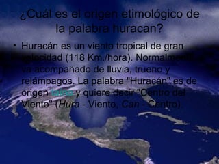 ¿Cuál es el origen etimológico de la palabra huracan? Huracán es un viento tropical de gran velocidad (118 Km./hora). Normalmente va acompañado de lluvia, trueno y relámpagos. La palabra "Huracán" es de origen  taíno  y quiere decir "Centro del Viento" ( Hura  - Viento,  Can  - Centro).  