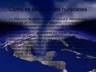 Como se detectan los huracanes La Dirección de Meteorología Sinóptica y  Aeronáutica labora las 24 horas del día, utilizando información de las diferentes variables meteorológicas de la Red de Estaciones Meteorológicas distribuidas en diferentes regiones del país,  igualmente por medio  de una estación de trabajo , se obtiene información de estaciones meteorológicas del resto de la (Asociación Regional IV, que comprende, los países del Caribe, Estados Unidos, México, Centroamérica, Venezuela y Colombia), actualmente esta comunicación se establece por medio de satélites.   