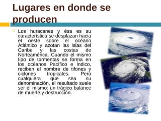 Lugares en donde se
producen
 Los huracanes y ésa es su
característica se desplazan hacia
el oeste sobre el océano
Atlántico y azotan las islas del
Caribe y las costas de
Norteamérica. Cuando el mismo
tipo de tormentas se forma en
los océanos Pacífico e Índico,
reciben el nombre de tifones y
ciclones tropicales. Pero
cualquiera que sea su
denominación, el resultado suele
ser el mismo: un trágico balance
de muerte y destrucción.
 
