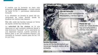 10
10
A medida que la tormenta se hace más
poderosa, el ojo del huracán — el área central
de hasta 10 km — permanece relativamente
tranquilo.
A su alrededor se levanta la pared del ojo,
compuesta de nubes densas donde se
localizan los vientos más intensos.
Más allá, están las bandas nubosas en forma
de espiral, donde hay más lluvias.
La velocidad de los vientos es la que
determina en qué momento podemos llamar a
este fenómeno "huracán": en su nacimiento es
una depresión tropical, cuando aumenta de
fuerza pasa a ser una tormenta tropical y se
convierte en huracán cuando pasa de los 118
km por hora.
 